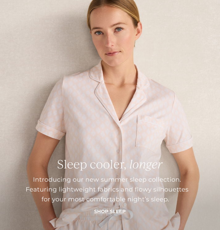 Sleep cooloer, longer. Introducing our new summer sleep collection. Featuring lightweight fabrics and flowy silhouettes for your most comfortable night's sleep. Shop sleep.