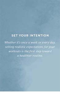 Set your intention. Whether it's once a week or every day, setting realistic expectations for your workouts is the first step toward a healthier routine.