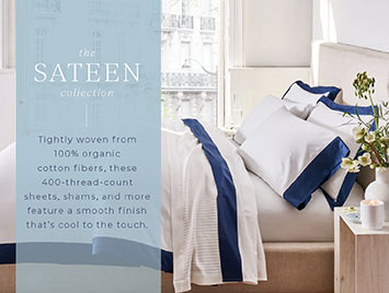 The Sateen collection. Tightly woven from 100% organic cotton fibers, these 400-thread-count sheets, shams, and more feature a smooth finish that's cool to the touch.