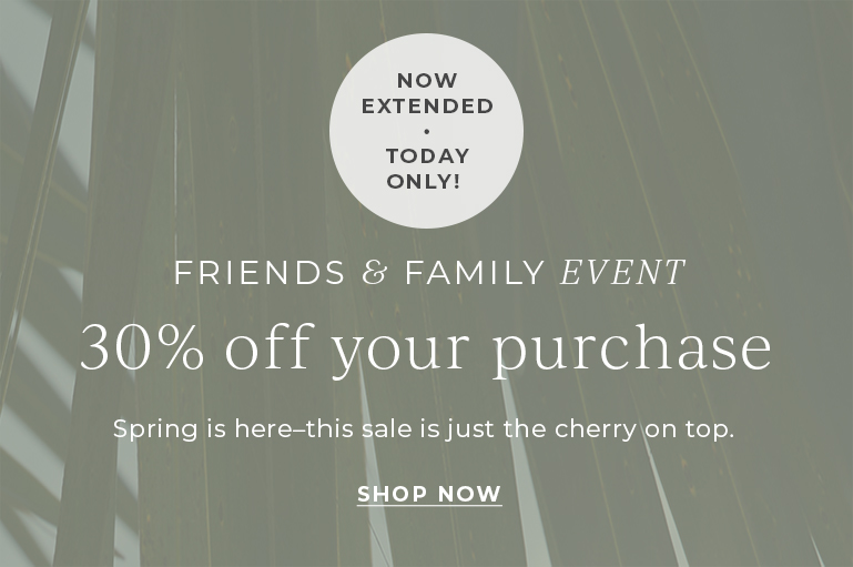 Friends & Family event. 30% off your purchase. Spring is here - this sale is just the cherry on top.