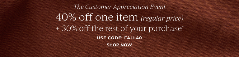 The Customer Appreciation Event: 40% off one item (regular price) + 30% off your entire purchase* use code: FALL40 Shop Now!