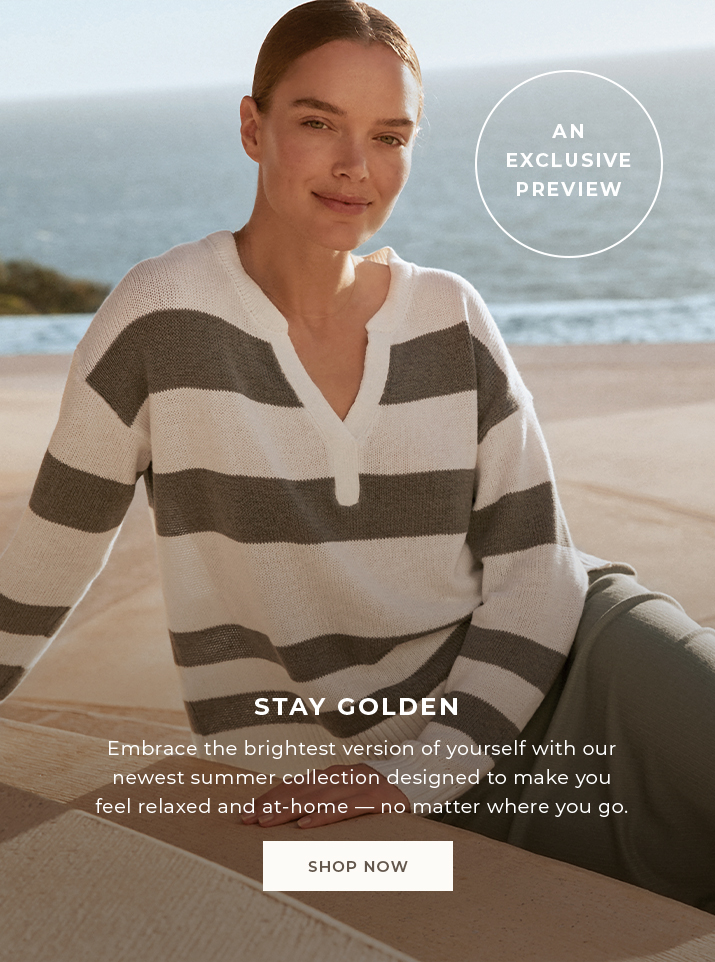 An exclusive preview. Stay golden. Embrace the brightest version of yourself with our newest summer collection designed to make you feel relaxed and at-home - no matter where you go