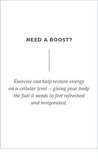 Need a boost? Exercise can help restore energy on a cellular level - giving your body the fuel it needs to feel refreshed and invigorated.