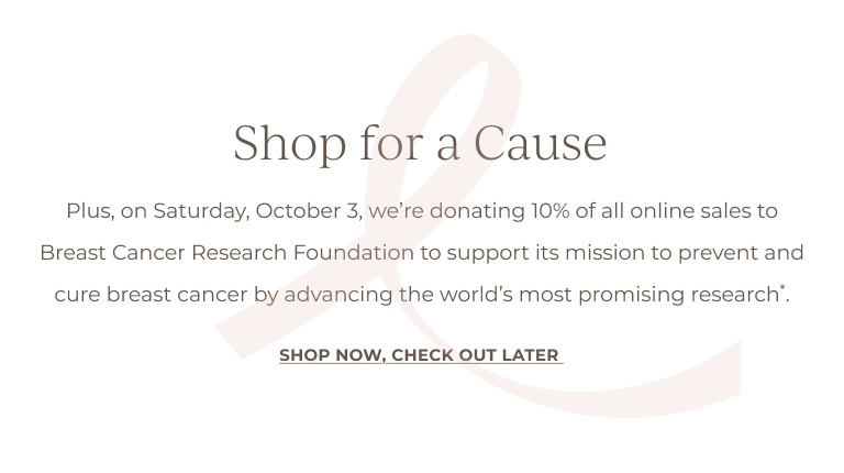 Shop for a Cause: Plus, on October 3, we're donating 10% of all online sales to Breast Cancer Research Foundation to support its mission to prevent and cure breast cancer by advancing the world's most promising research*.SHOP NOW, CHECK OUT LATER 