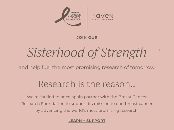 Join our sisterhood of strength and help fuel the most promising research of tomorrow. Research is the reason...We're thrilled to once again partner with the Breast Cancer Research Foundation to support its mission to end breast cancer by advancing the world's most promising research. LEARN + SUPPORT