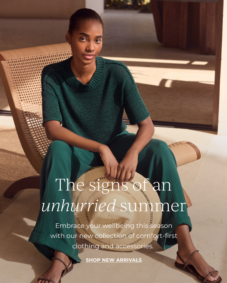 The signs of an unhurried summer. Embrace your wellbeing this season with our new collection of comfort-first clothing and accessories. Shop new arrivals.