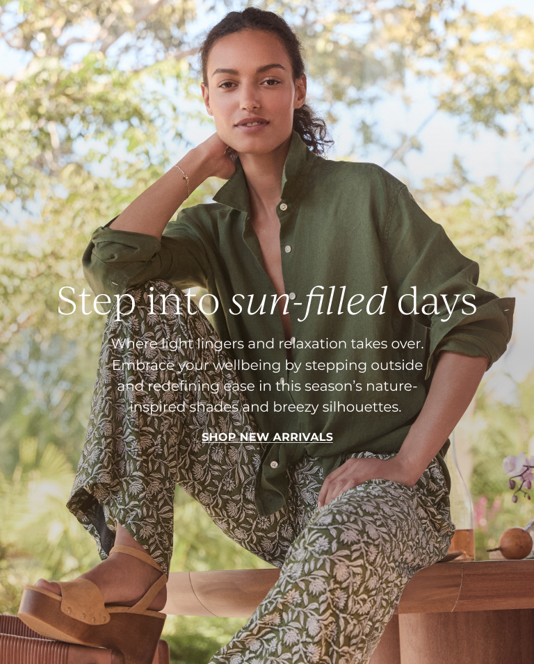 Step into sun-filled days. Where light lingers and relaxation takes over. Embrace your wellbeing by stepping outside and redefining ease in this season's nature-inspired shades and breezy silhouettes. Shop new arrivals.