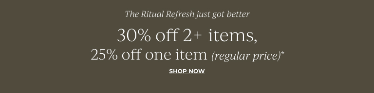 The Ritual Refresh: 30% off 2+ items, 25% off one item (regular price)*  Shop Now